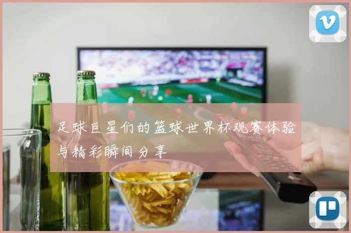 足球巨星们的篮球世界杯观赛体验与精彩瞬间分享