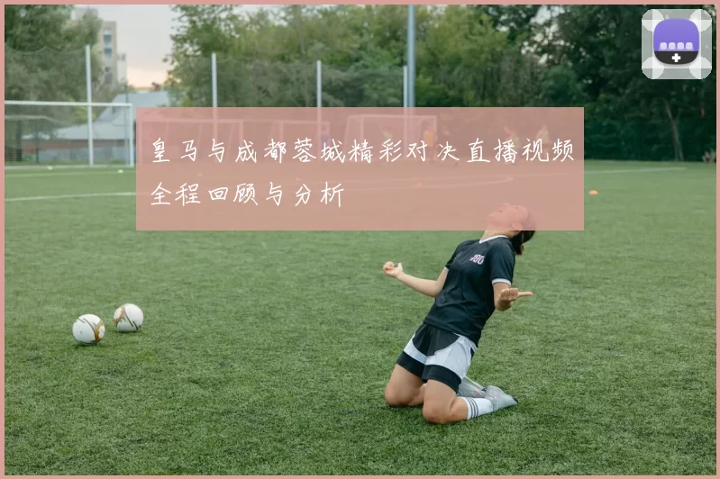皇马与成都蓉城精彩对决直播视频全程回顾与分析
