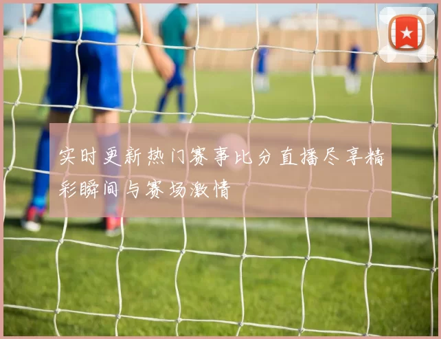 实时更新热门赛事比分直播尽享精彩瞬间与赛场激情