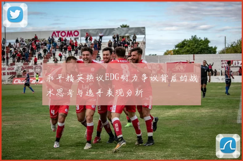 和平精英热议EDG耐力争议背后的战术思考与选手表现分析