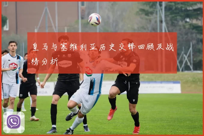 皇马与塞维利亚历史交锋回顾及战绩分析