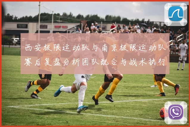 西安极限运动队与南京极限运动队赛后复盘分析团队配合与战术执行