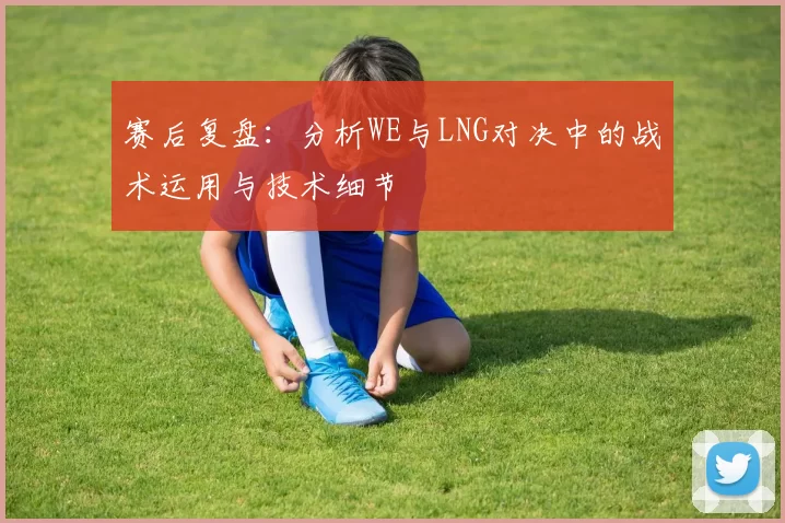 赛后复盘：分析WE与LNG对决中的战术运用与技术细节