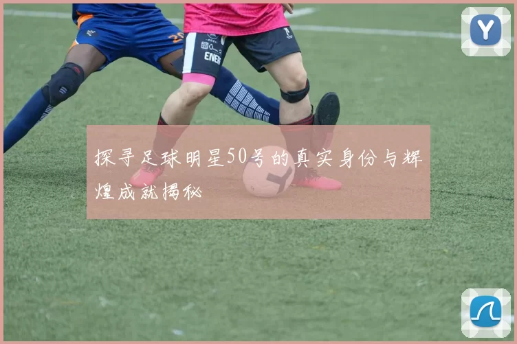 探寻足球明星50号的真实身份与辉煌成就揭秘