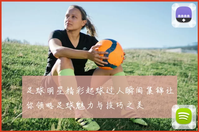 足球明星精彩起球过人瞬间集锦让你领略足球魅力与技巧之美