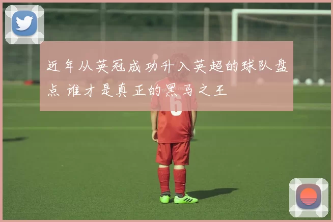 近年从英冠成功升入英超的球队盘点 谁才是真正的黑马之王