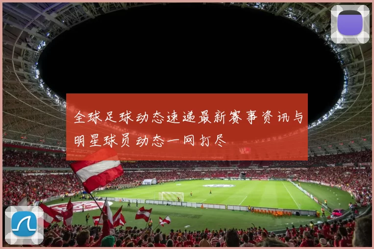 全球足球动态速递最新赛事资讯与明星球员动态一网打尽