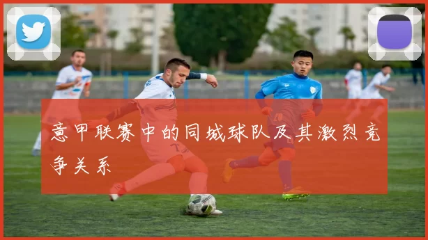 意甲联赛中的同城球队及其激烈竞争关系