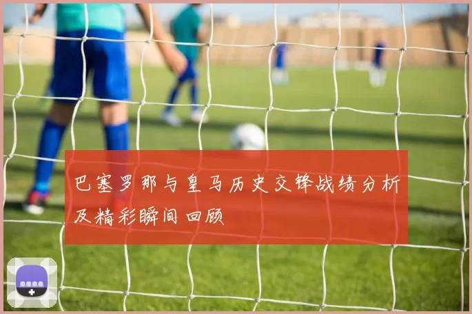 巴塞罗那与皇马历史交锋战绩分析及精彩瞬间回顾