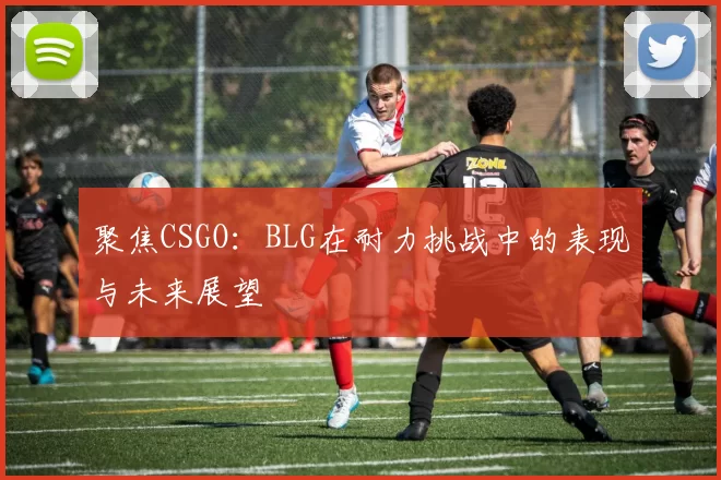 聚焦CSGO：BLG在耐力挑战中的表现与未来展望
