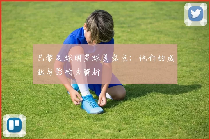 巴黎足球明星球员盘点：他们的成就与影响力解析