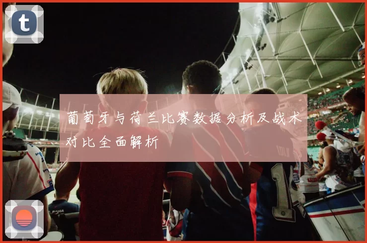 葡萄牙与荷兰比赛数据分析及战术对比全面解析