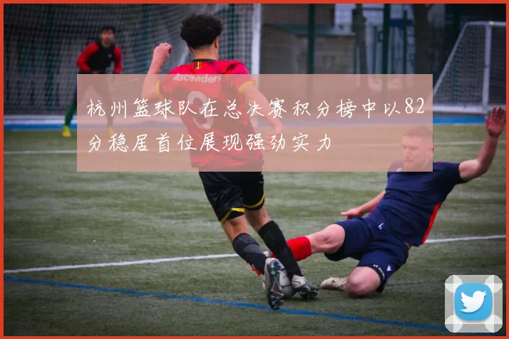 杭州篮球队在总决赛积分榜中以82分稳居首位展现强劲实力
