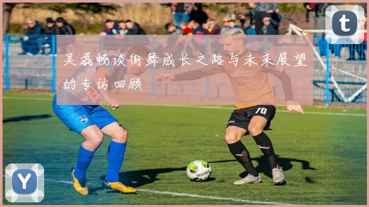 吴磊畅谈街舞成长之路与未来展望的专访回顾