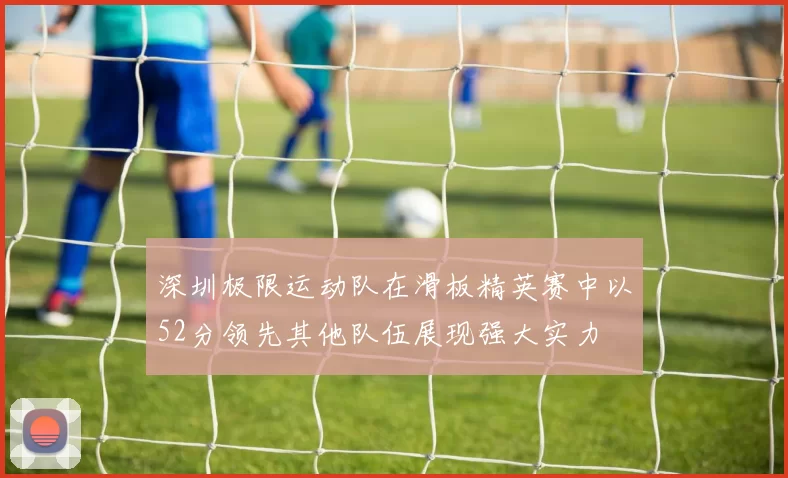 深圳极限运动队在滑板精英赛中以52分领先其他队伍展现强大实力