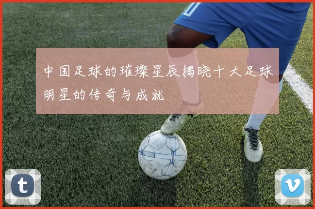 中国足球的璀璨星辰揭晓十大足球明星的传奇与成就