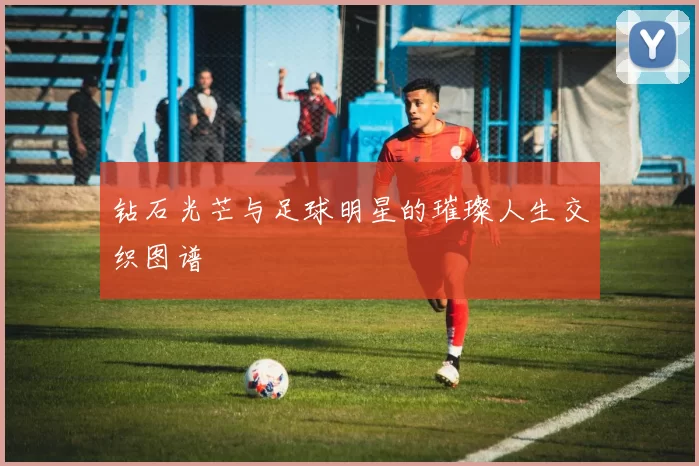 钻石光芒与足球明星的璀璨人生交织图谱