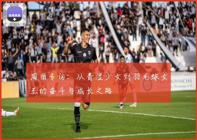 周丽专访：从青涩少女到羽毛球女王的奋斗与成长之路