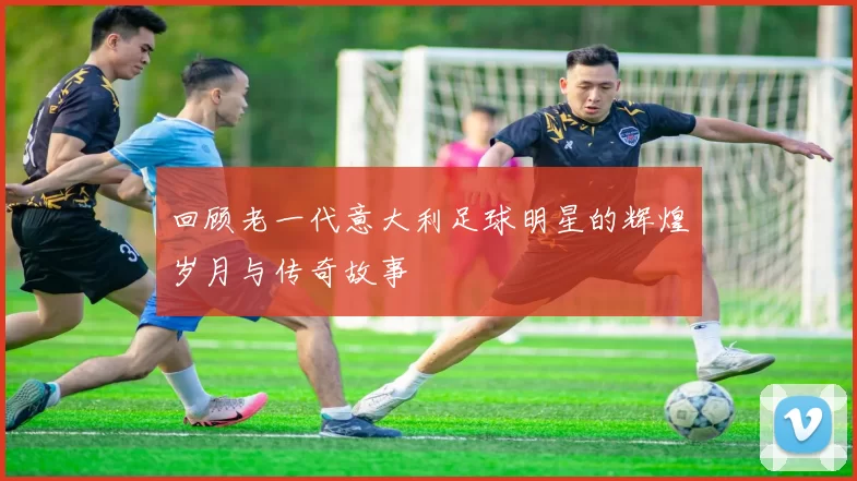 回顾老一代意大利足球明星的辉煌岁月与传奇故事