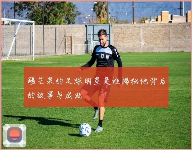 踢芒果的足球明星是谁揭秘他背后的故事与成就
