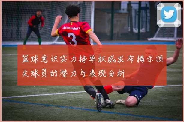 篮球意识实力榜单权威发布揭示顶尖球员的潜力与表现分析