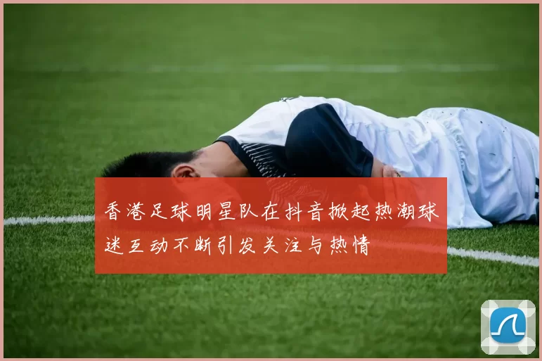 香港足球明星队在抖音掀起热潮球迷互动不断引发关注与热情