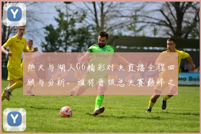 热火与湖人G6精彩对决直播全程回顾与分析，谁将晋级总决赛巅峰之战