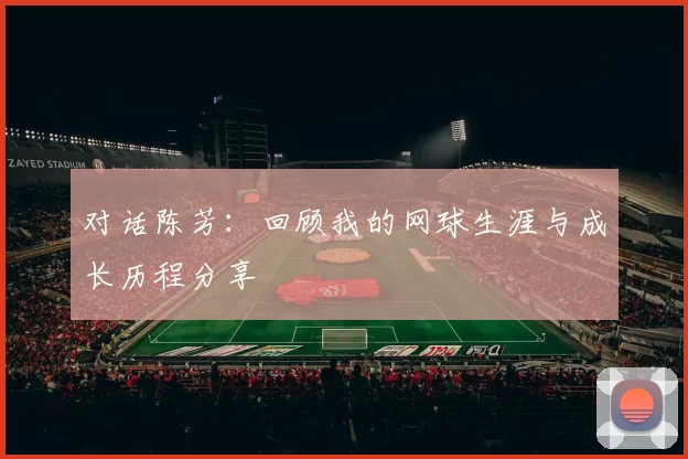 对话陈芳：回顾我的网球生涯与成长历程分享
