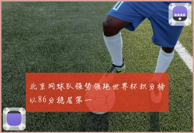 北京网球队强势领跑世界杯积分榜以86分稳居第一
