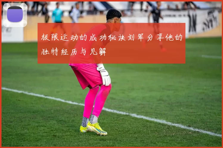极限运动的成功秘诀刘军分享他的独特经历与见解