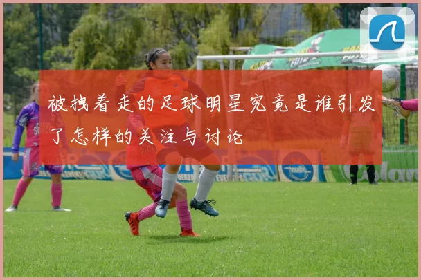 被拽着走的足球明星究竟是谁引发了怎样的关注与讨论