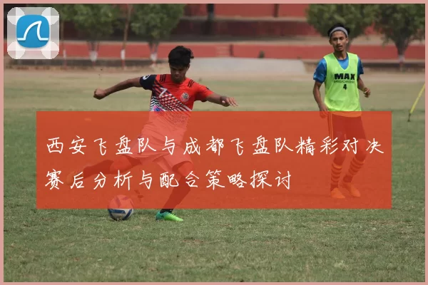 西安飞盘队与成都飞盘队精彩对决赛后分析与配合策略探讨