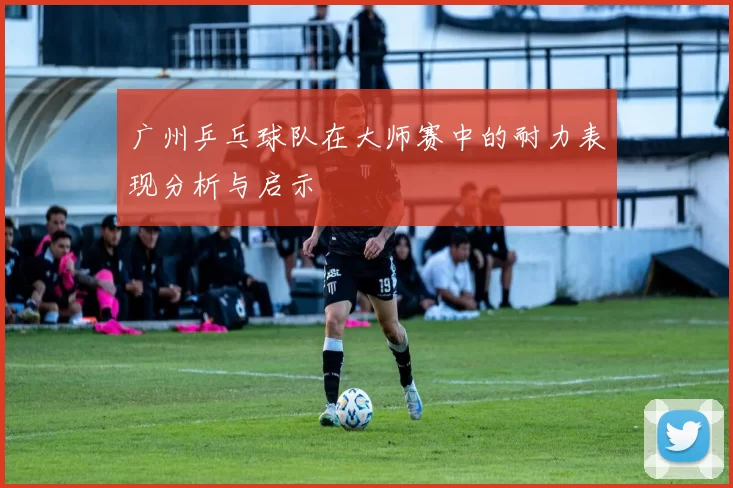 广州乒乓球队在大师赛中的耐力表现分析与启示