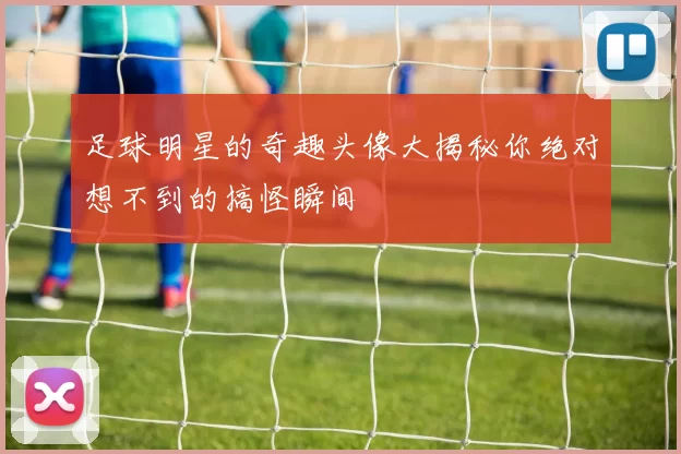 足球明星的奇趣头像大揭秘你绝对想不到的搞怪瞬间