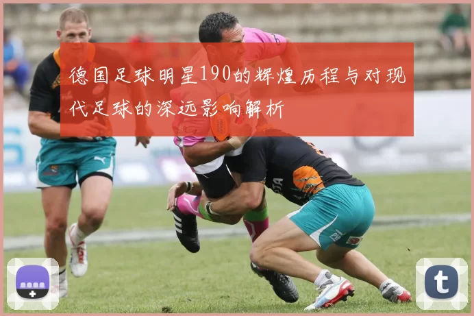 德国足球明星190的辉煌历程与对现代足球的深远影响解析