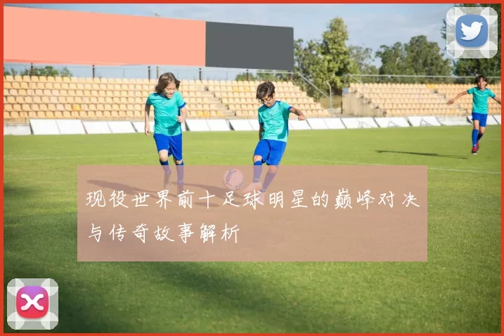 现役世界前十足球明星的巅峰对决与传奇故事解析