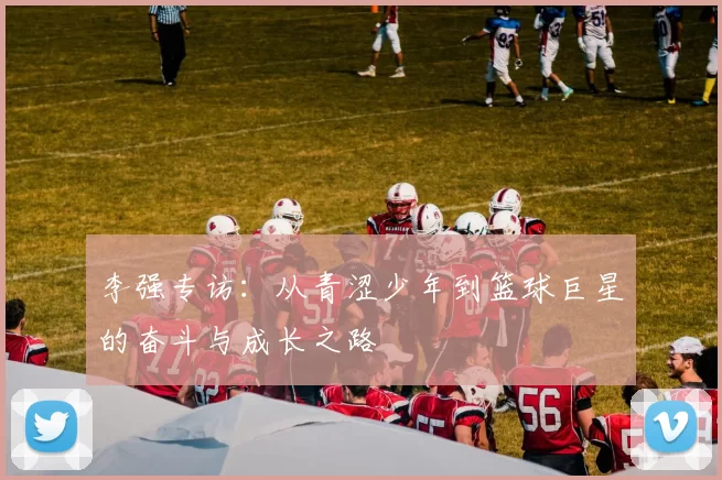李强专访：从青涩少年到篮球巨星的奋斗与成长之路
