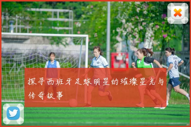 探寻西班牙足球明星的璀璨星光与传奇故事