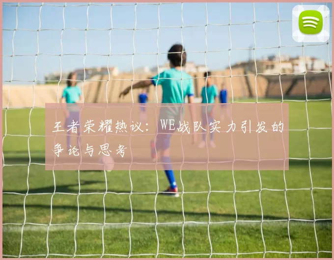 王者荣耀热议：WE战队实力引发的争论与思考