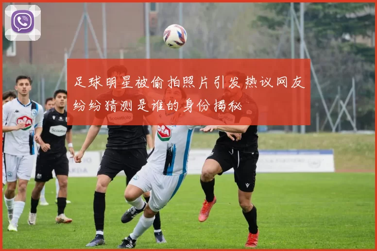 足球明星被偷拍照片引发热议网友纷纷猜测是谁的身份揭秘