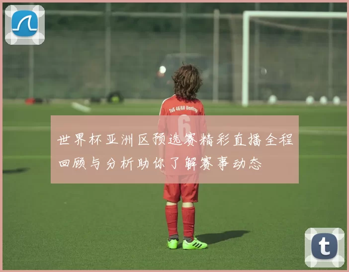 世界杯亚洲区预选赛精彩直播全程回顾与分析助你了解赛事动态