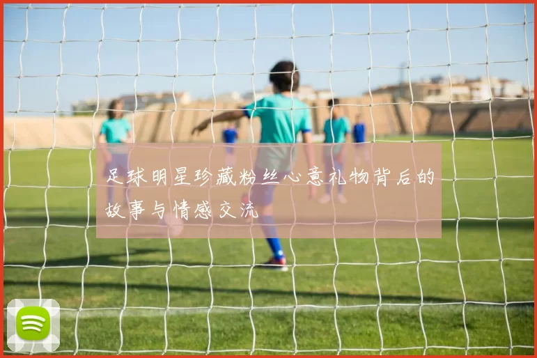 足球明星珍藏粉丝心意礼物背后的故事与情感交流