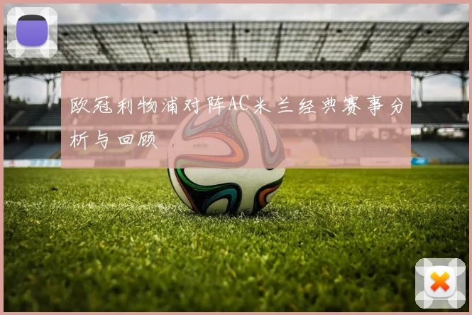 欧冠利物浦对阵AC米兰经典赛事分析与回顾