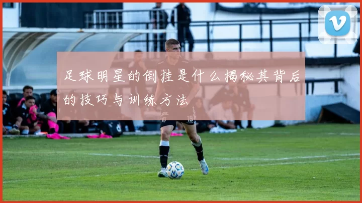 足球明星的倒挂是什么揭秘其背后的技巧与训练方法