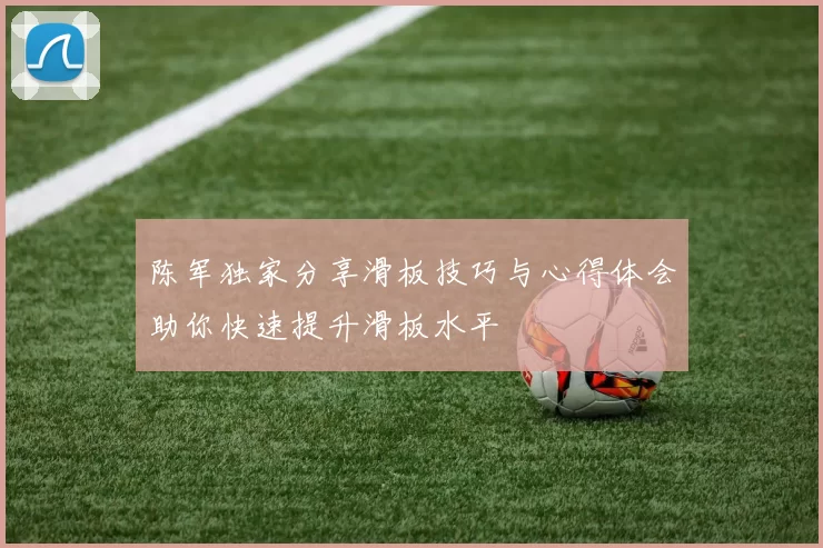 陈军独家分享滑板技巧与心得体会助你快速提升滑板水平