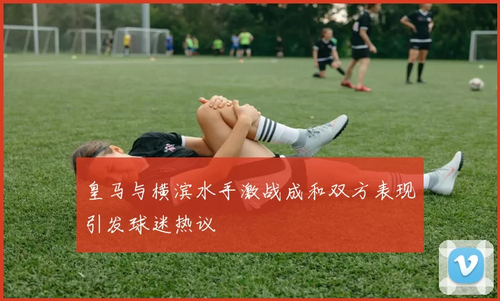 皇马与横滨水手激战成和双方表现引发球迷热议