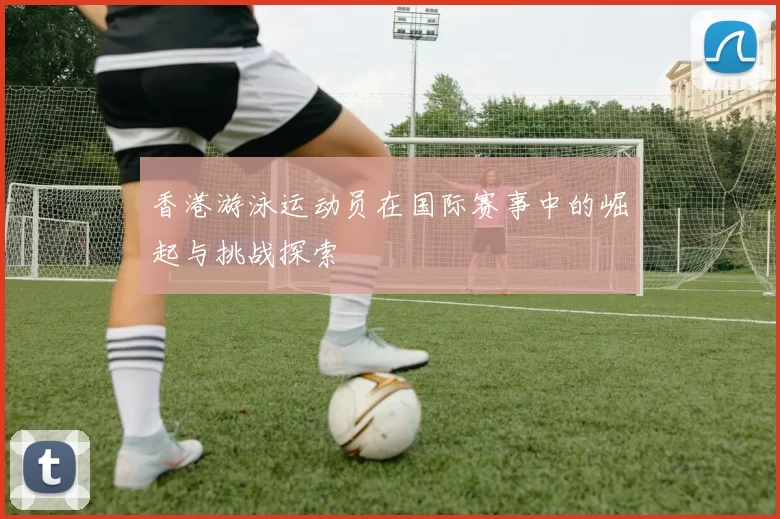香港游泳运动员在国际赛事中的崛起与挑战探索