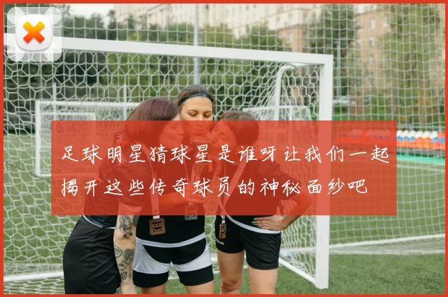 足球明星猜球星是谁呀让我们一起揭开这些传奇球员的神秘面纱吧