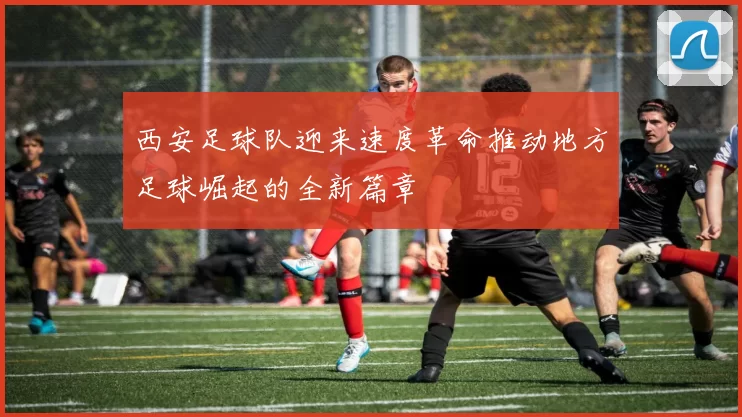 西安足球队迎来速度革命推动地方足球崛起的全新篇章