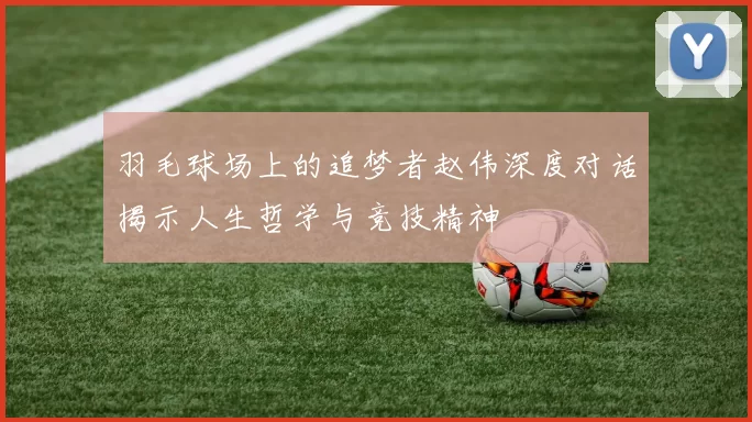 羽毛球场上的追梦者赵伟深度对话揭示人生哲学与竞技精神